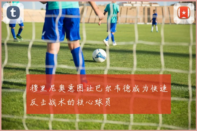 穆里尼奥意图让巴尔韦德成为快速反击战术的核心球员