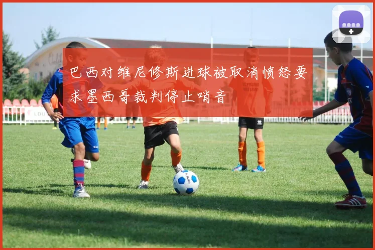 巴西对维尼修斯进球被取消愤怒要求墨西哥裁判停止哨音