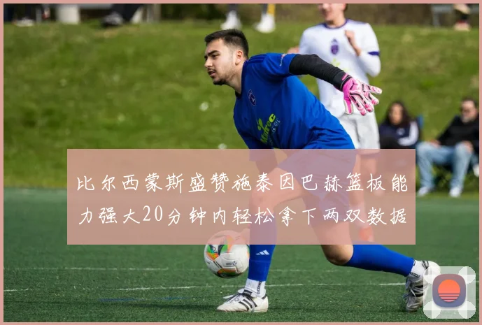 比尔西蒙斯盛赞施泰因巴赫篮板能力强大20分钟内轻松拿下两双数据