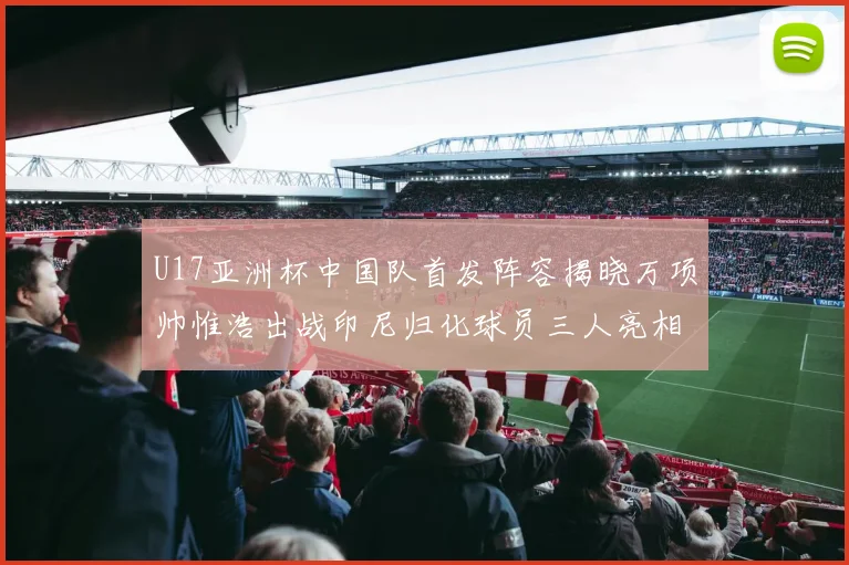 U17亚洲杯中国队首发阵容揭晓万项帅惟浩出战印尼归化球员三人亮相