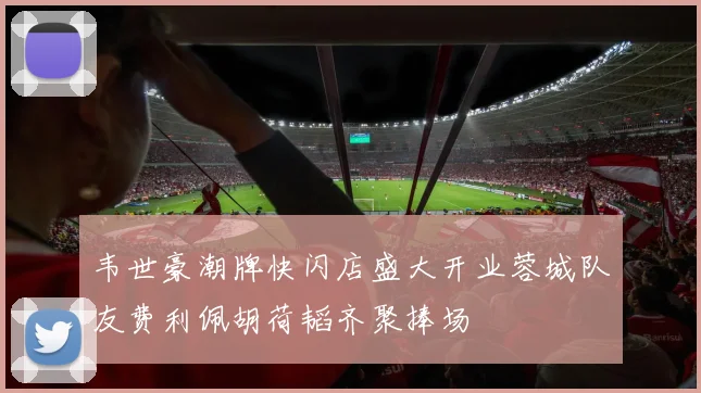 韦世豪潮牌快闪店盛大开业蓉城队友费利佩胡荷韬齐聚捧场