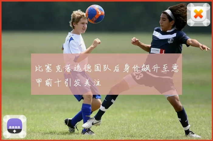 比塞克落选德国队后身价飙升至意甲前十引发关注