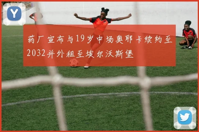 药厂宣布与19岁中场奥耶卡续约至2032并外租至埃尔沃斯堡