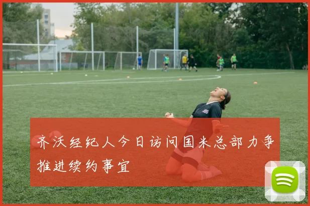 齐沃经纪人今日访问国米总部力争推进续约事宜
