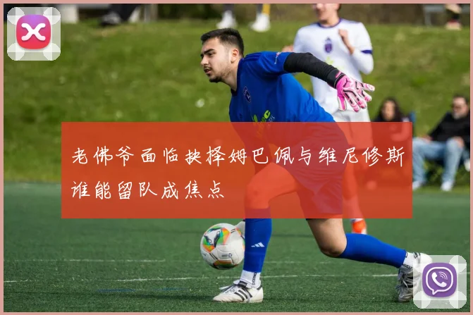 老佛爷面临抉择姆巴佩与维尼修斯谁能留队成焦点