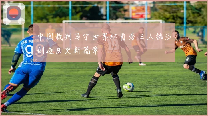 中国裁判马宁世界杯首秀三人执法创造历史新篇章
