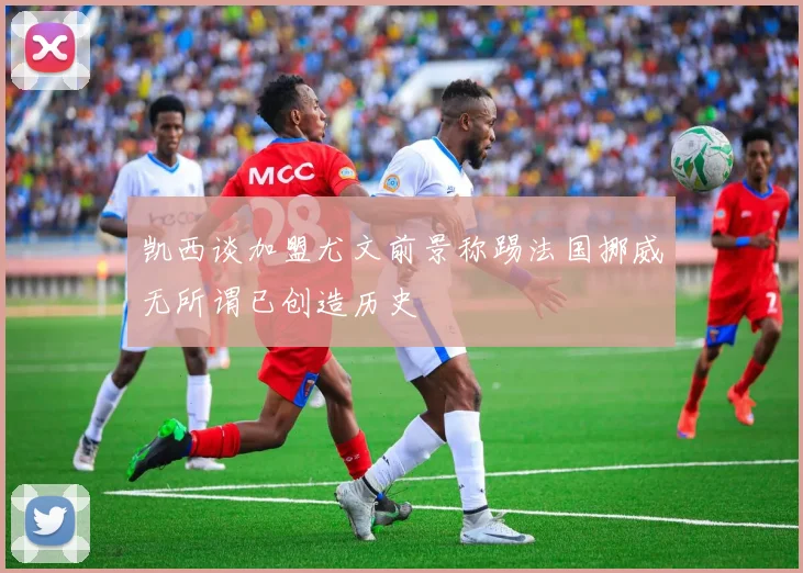 凯西谈加盟尤文前景称踢法国挪威无所谓已创造历史
