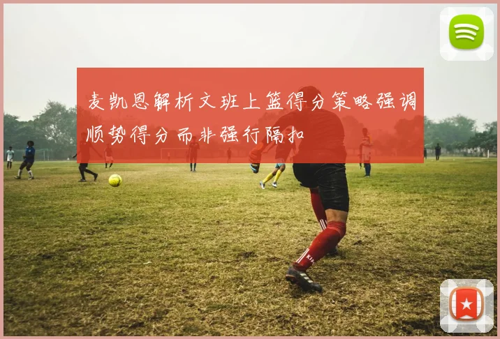 麦凯恩解析文班上篮得分策略强调顺势得分而非强行隔扣