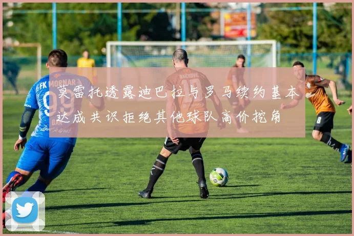 莫雷托透露迪巴拉与罗马续约基本达成共识拒绝其他球队高价挖角