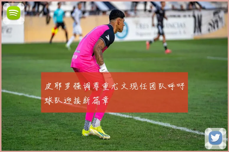 皮耶罗强调尊重尤文现任团队呼吁球队迎接新篇章