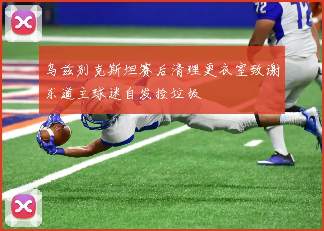 乌兹别克斯坦赛后清理更衣室致谢东道主球迷自发捡垃圾