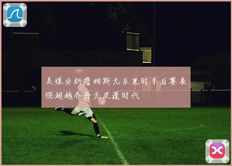 美媒分析詹姆斯无东里时季后赛表现超越乔丹无皮蓬时代