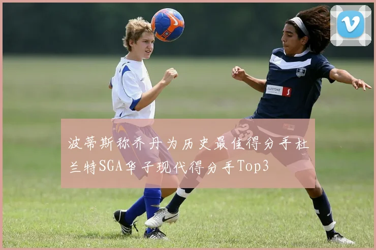 波蒂斯称乔丹为历史最佳得分手杜兰特SGA华子现代得分手Top3