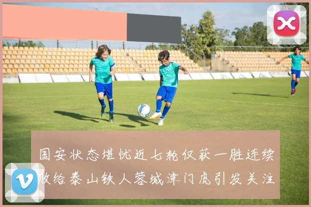 国安状态堪忧近七轮仅获一胜连续败给泰山铁人蓉城津门虎引发关注