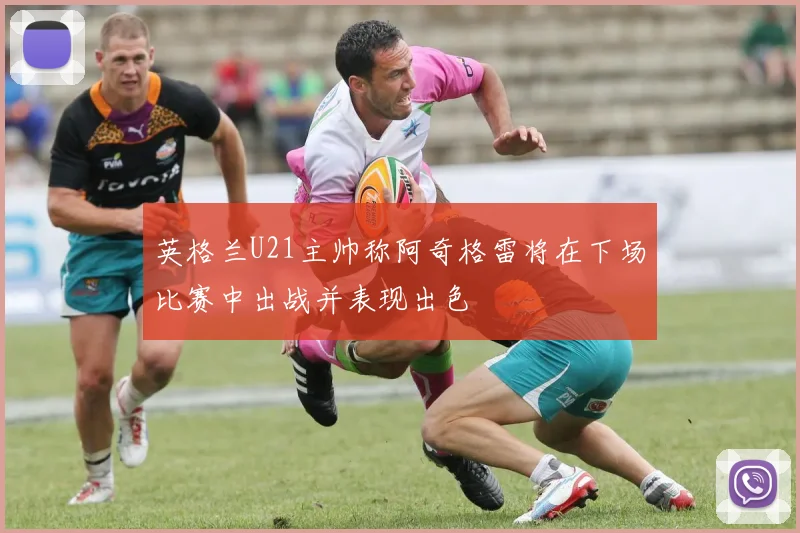 英格兰U21主帅称阿奇格雷将在下场比赛中出战并表现出色