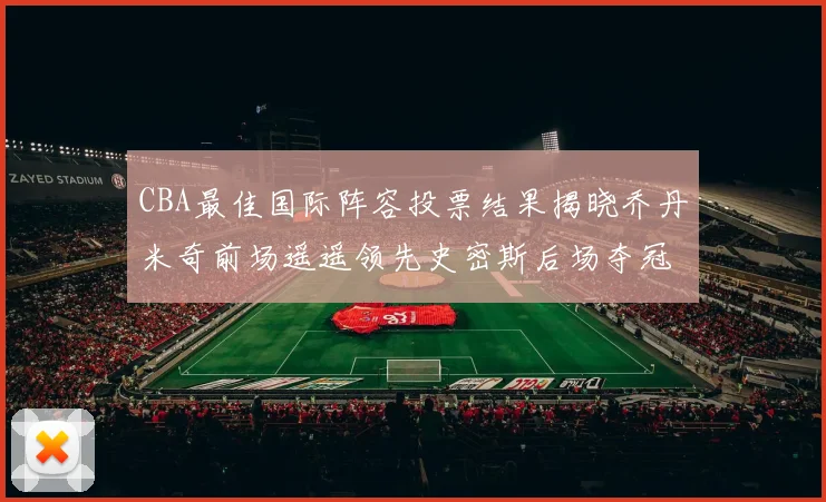 CBA最佳国际阵容投票结果揭晓乔丹米奇前场遥遥领先史密斯后场夺冠