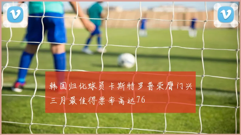 韩国归化球员卡斯特罗普荣膺门兴三月最佳得票率高达76