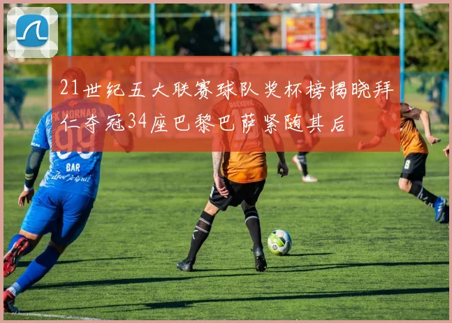21世纪五大联赛球队奖杯榜揭晓拜仁夺冠34座巴黎巴萨紧随其后