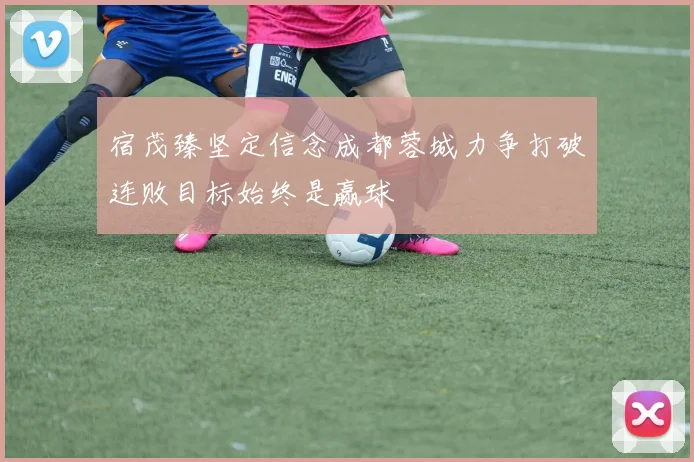 宿茂臻坚定信念成都蓉城力争打破连败目标始终是赢球