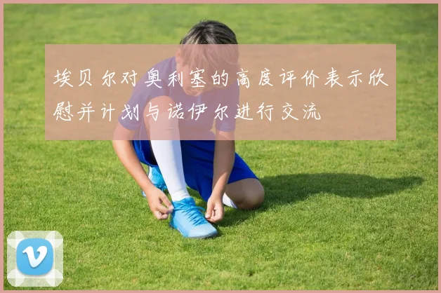 埃贝尔对奥利塞的高度评价表示欣慰并计划与诺伊尔进行交流